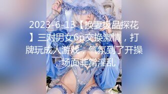 2023-6-13【换妻极品探花】三对男女6p交换激情，打牌玩成人游戏，气氛到了开操，场面非常淫乱