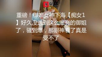 重磅！御姐女神下海【痴女1】好久没遇到这么漂亮的御姐了，骚到爆，那眼神看了真是受不了