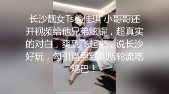 长沙靓女Ts美佳琪 小哥哥还开视频给他兄弟炫耀，超真实的对白，爽到飞起来，说长沙好玩，勾引直男到厕所轮流吃鸡巴！