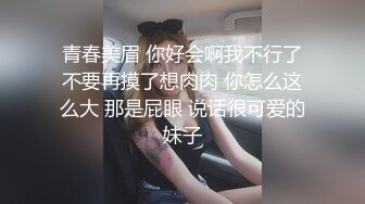 青春美眉 你好会啊我不行了不要再摸了想肉肉 你怎么这么大 那是屁眼 说话很可爱的妹子