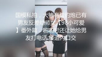 国模私拍，大神有偿约炮已有男友反差幼师女【98小可爱】番外篇，啪啪时还让她给男友打电话 楼道内口交