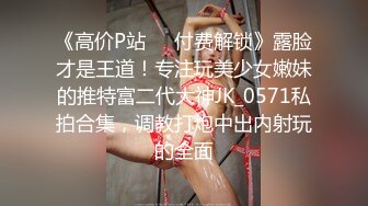 《高价P站❤️付费解锁》露脸才是王道！专注玩美少女嫩妹的推特富二代大神JK_0571私拍合集，调教打炮中出内射玩的全面