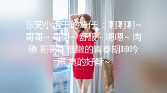 东莞小炮王的妹仔 ：啊啊啊~哥哥~ 哥哥~ 舒服~ 嗯嗯~ 肉棒 哥哥~ 稚嫩的青春期呻吟声 真的好酥~