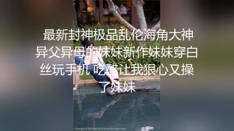  最新封神极品乱伦海角大神异父异母的妹妹新作妹妹穿白丝玩手机 吃醋让我狠心又操了妹妹