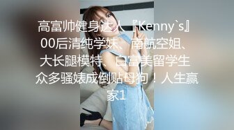 高富帅健身达人『Kenny`s』00后清纯学妹、南航空姐、大长腿模特、白富美留学生 众多骚婊成倒贴母狗！人生赢家1