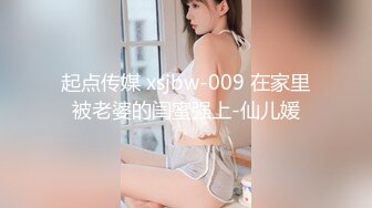 起点传媒 xsjbw-009 在家里被老婆的闺蜜强上-仙儿媛