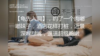 【龟先入洞】，约了一个肉嘟嘟妹子，酒店花样打桩，近景深喉怼嘴，逼逼超级粉嫩