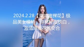 2024.2.28【柬埔寨探花】极品美女模特，身材好皮肤白，激情爆操花式交合