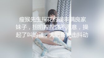  瘦猴先生探花约操丰满良家妹子，扭扭捏捏还不愿意，操起了叫的骚，大肥臀撞击抖动