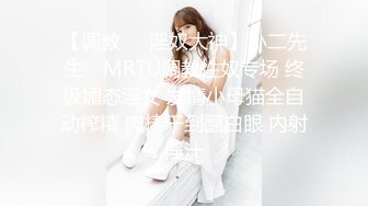 【调教❤️淫奴大神】小二先生✿ MRTU调教性奴专场 终极媚态淫女 发情小母猫全自动榨精 肉棒干到翻白眼 内射淫汁