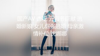 国产AV 杏吧 元宵节巨献 逃婚新娘 女儿倔强逃婚 母亲激情补位 沈娜娜