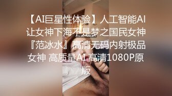 【AI巨星性体验】人工智能Al让女神下海不是梦之国民女神『范冰水』高清无码内射极品女神 高质量AI 高清1080P原版