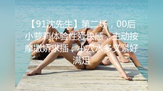 【91沈先生】第二场，00后小萝莉体验性爱快感，主动按摩撒娇求插，小穴水多又紧好满足