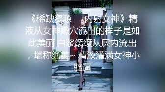 《稀缺资源❤️内射女神》精液从女神嫩穴流出的样子是如此美丽 白浆缓缓从屄内流出，堪称绝美~ 精液灌满女神小骚逼