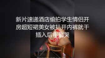 新片速递酒店偷拍学生情侣开房超短裙美女被扒开内裤就干插入后疼到哭