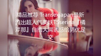 精品推荐 Transexjapan最新流出超人气美妖TSserina『橘芹那』自撸大屌诱惑给男优足交