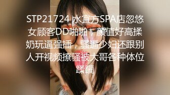 STP21724 水宜方SPA店忽悠女顾客DD啪啪，颜值好高揉奶玩逼强插，骚逼少妇还跟别人开视频撩骚被大哥各种体位蹂躏