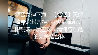 新晋女神下海！【恬恬】天价收费房粉穴特写~爽到流浆，眼镜妹，反差婊，清纯与淫荡的完美结合体