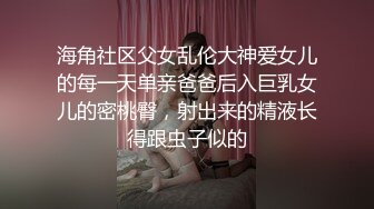 海角社区父女乱伦大神爱女儿的每一天单亲爸爸后入巨乳女儿的密桃臀，射出来的精液长得跟虫子似的