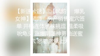 【新速片遞】  【风韵❤️爆乳女神】师师✨ 房产销售蜜穴签单 开档连体丝袜挑逗 温柔吸吮龟头 涨爆阴茎神勇抽送蜜穴 怒射激挛上天