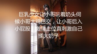   巨乳少女让小哥玩着奶头伺候小哥大鸡巴交，让小哥后入小屁股，激情上位真刺激自己揉大奶子