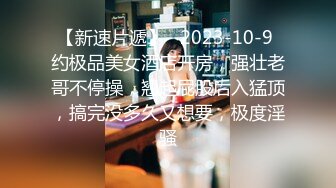 【新速片遞】   2023-10-9 约极品美女酒店开房，强壮老哥不停操，翘起屁股后入猛顶，搞完没多久又想要，极度淫骚