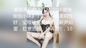 最新高价购入《MJ99年健身瑜伽小妹》（二）身体柔韧性好，全程被无套抽插，鼾声如雷，肛塞道具，玩弄2穴，1080P超清晰