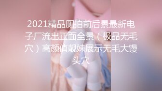 2021精品厕拍前后景最新电子厂流出正面全景（极品无毛穴）高颜值靓妹展示无毛大馒头穴