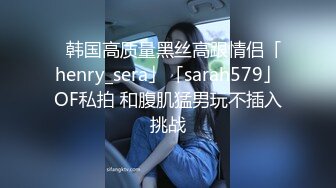 ✨韩国高质量黑丝高跟情侣「henry_sera」「sarah579」OF私拍 和腹肌猛男玩不插入挑战