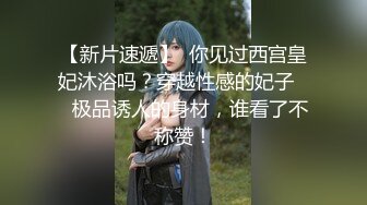 【新片速遞】  你见过西宫皇妃沐浴吗？穿越性感的妃子❤️极品诱人的身材，谁看了不称赞！