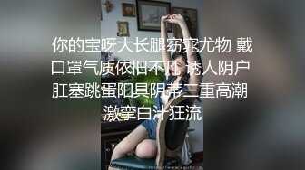 你的宝呀大长腿窈窕尤物 戴口罩气质依旧不凡 诱人阴户 肛塞跳蛋阳具阴蒂三重高潮 激挛白汁狂流