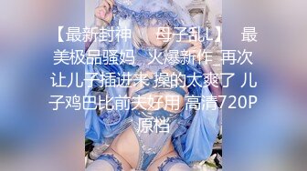 【最新封神❤️母子乱L】✨最美极品骚妈✨火爆新作_再次让儿子插进来 操的太爽了 儿子鸡巴比前夫好用 高清720P原档