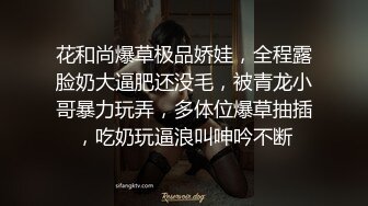 花和尚爆草极品娇娃，全程露脸奶大逼肥还没毛，被青龙小哥暴力玩弄，多体位爆草抽插，吃奶玩逼浪叫呻吟不断