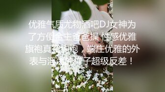 优雅气质尤物酒吧DJ女神为了方便金主爸爸操 性感优雅旗袍真空约炮，端庄优雅的外表与淫荡的样子超级反差！