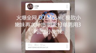  火爆全网 ED Mosaic 极致小嫩妹再次降临 男友打单男用3P回馈小嫩妹