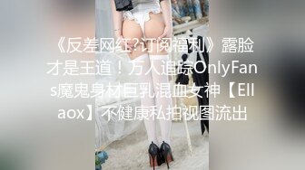 《反差网红?订阅福利》露脸才是王道！万人追踪OnlyFans魔鬼身材巨乳混血女神【Ellaox】不健康私拍视图流出