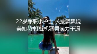 22岁兼职小护士 长发飘飘貌美如花 打桩机猛男卖力干逼