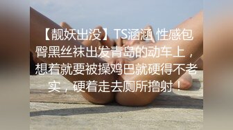 【靓妖出没】TS涵涵 性感包臀黑丝袜出发青岛的动车上，想着就要被操鸡巴就硬得不老实，硬着走去厕所撸射！