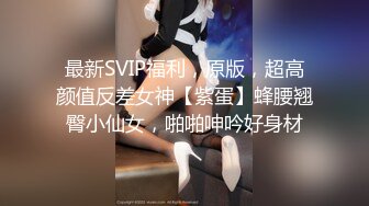 最新SVIP福利，原版，超高颜值反差女神【紫蛋】蜂腰翘臀小仙女，啪啪呻吟好身材