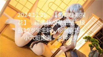 2024.11.28，【鱼哥徒弟探花】，超清4K设备拍摄，极品19岁学生妹，粉嫩乖巧，小穴挺饱满，多种姿势