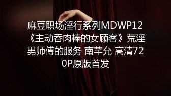 麻豆职场淫行系列MDWP12《主动吞肉棒的女顾客》荒淫男师傅的服务 南芊允 高清720P原版首发