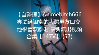 【自整理】Animebitch666 尝试给闺蜜的大屌男友口交 他很喜欢颜射 最新流出视频合集【147V】 (57)