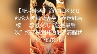 【新片速遞】 海角社区父女乱伦大神鬼父大牛下药迷奸后续❤️忽悠女儿“这是最后一次”终于操到并内射了清醒状态下的女儿