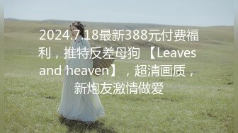 2024.7.18最新388元付费福利，推特反差母狗 【Leaves and heaven】，超清画质，新炮友激情做爱