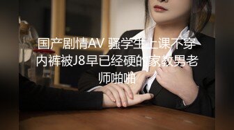 国产剧情AV 骚学生上课不穿内裤被J8早已经硬的家教男老师啪啪