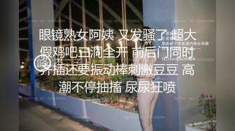 眼镜熟女阿姨 又发骚了 超大假鸡吧三洞全开 前后门同时齐插还要振动棒刺激豆豆 高潮不停抽搐 尿尿狂喷