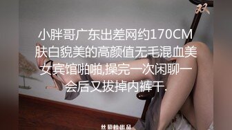 小胖哥广东出差网约170CM肤白貌美的高颜值无毛混血美女宾馆啪啪,操完一次闲聊一会后又拔掉内裤干.