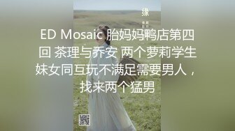 ED Mosaic 胎妈妈鸭店第四回 茶理与乔安 两个萝莉学生妹女同互玩不满足需要男人，找来两个猛男