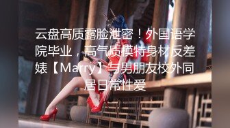 云盘高质露脸泄密！外国语学院毕业，高气质模特身材反差婊【Marry】与男朋友校外同居日常性爱