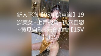 新人下海【05年的崽崽】19岁美女~上帝视角~扒穴自慰~黄瓜自慰~无套啪啪【15V】 (15)